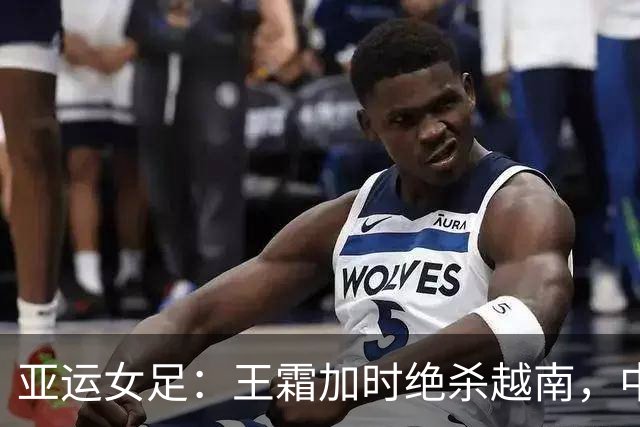 亚运女足：王霜加时绝杀越南，中国队成功晋级四强